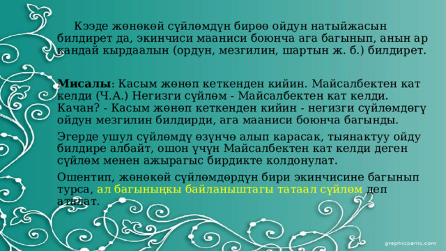  Кээде жөнөкөй сүйлөмдүн бирөө ойдун натыйжасын билдирет да, экинчиси мааниси боюнча ага багынып, анын ар кандай кырдаалын (ордун, мезгилин, шартын ж. б.) билдирет. Мисалы : Касым жөнөп кеткенден кийин. Майсалбектен кат келди (Ч.А.) Негизги сүйлөм - Майсалбектен кат келди. Качан? - Касым жөнөп кеткенден кийин - негизги сүйлөмдөгү ойдун мезгилин билдирди, ага мааниси боюнча багынды. Эгерде ушул сүйлөмдү өзүнчө алып карасак, тыянактуу ойду билдире албайт, ошон үчүн Майсалбектен кат келди деген сүйлөм менен ажырагыс бирдикте колдонулат. Ошентип, жөнөкөй сүйлөмдөрдүн бири экинчисине багынып турса, ал багыныңкы байланыштагы татаал сүйлөм деп аталат. 