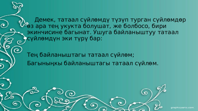  Демек, татаал сүйлөмдү түзүп турган сүйлөмдөр өз ара тең укукта болушат, же болбосо, бири экинчисине багынат. Ушуга байланыштуу татаал сүйлөмдүн эки түрү бар: Тең байланыштагы татаал сүйлөм; Багыныңкы байланыштагы татаал сүйлөм. 