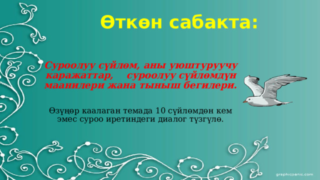 Өткөн сабакта: Суроолуу сүйлөм, аны уюштуруучу каражаттар, суроолуу сүйлөмдүн маанилери жана тыныш бегилери.   Өзүңөр каалаган темада 10 сүйлөмдөн кем эмес суроо иретиндеги диалог түзгүлө.   