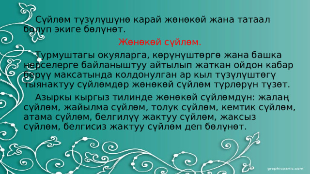  Сүйлөм түзүлүшүнө карай жөнөкөй жана татаал болуп экиге бөлүнөт. Жөнөкөй сүйлөм.  Турмуштагы окуяларга, көрүнүштөргө жана башка нерселерге байланыштуу айтылып жаткан ойдон кабар берүү максатында колдонулган ар кыл түзүлүштөгү тыянактуу сүйлөмдөр жөнөкөй сүйлөм түрлөрүн түзөт.  Азыркы кыргыз тилинде жөнөкөй сүйлөмдүн: жалаң сүйлөм, жайылма сүйлөм, толук сүйлөм, кемтик сүйлөм, атама сүйлөм, белгилүү жактуу сүйлөм, жаксыз сүйлөм, белгисиз жактуу сүйлөм деп бөлүнөт.  