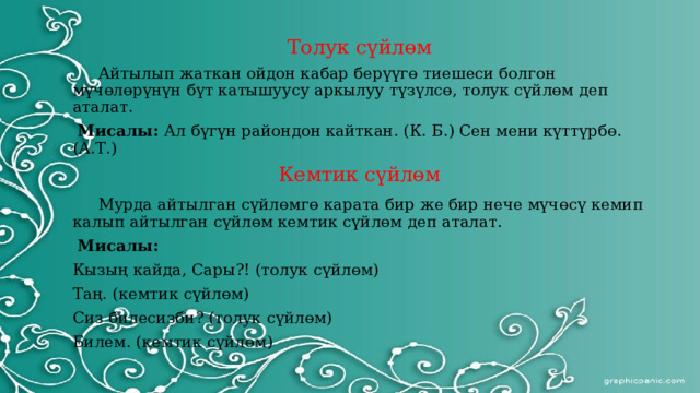 Толук сүйлөм  Айтылып жаткан ойдон кабар берүүгө тиешеси болгон мүчөлөрүнүн бүт катышуусу аркылуу түзүлсө, толук сүйлөм деп аталат.  Мисалы: Ал бүгүн райондон кайткан. (К. Б.) Сен мени күттүрбө. (А.Т.) Кемтик сүйлөм  Мурда айтылган сүйлөмгө карата бир же бир нече мүчөсү кемип калып айтылган сүйлөм кемтик сүйлөм деп аталат.  Мисалы: Кызың кайда, Сары?! (толук сүйлөм) Таң. (кемтик сүйлөм) Сиз билесизби? (толук сүйлөм) Билем. (кемтик сүйлөм) 