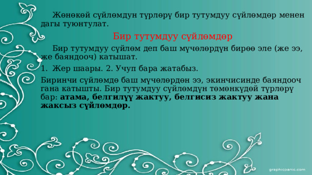  Жөнөкөй сүйлөмдун түрлөрү бир тутумдуу сүйлөмдөр менен дагы туюнтулат. Бир тутумдуу сүйлөмдөр  Бир тутумдуу сүйлөм деп баш мүчөлөрдүн бирөө эле (же ээ, же баяндооч) катышат. Жер шаары. 2. Учуп бара жатабыз. Биринчи сүйлөмдө баш мүчөлөрдөн ээ, экинчисинде баяндооч гана катышты. Бир тутумдуу сүйлөмдүн төмөнкүдөй түрлөрү бар: атама, белгилүү жактуу, белгисиз жактуу жана жаксыз сүйлөмдөр. 