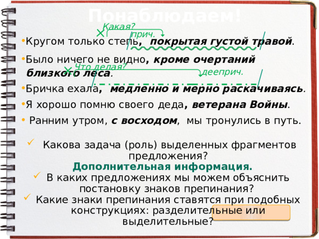 Понаблюдаем! Какая? прич. Кругом только степь , покрытая густой травой . Было ничего не видно ,  кроме очертаний близкого леса . Бричка ехала ,  медленно и мерно раскачиваясь . Я хорошо помню своего деда ,  ветерана Войны .  Ранним утром, с восходом , мы тронулись в путь.  Какова задача (роль) выделенных фрагментов предложения? Дополнительная информация. В каких предложениях мы можем объяснить постановку знаков препинания? Какие знаки препинания ставятся при подобных конструкциях: разделительные или выделительные? Что делая? дееприч. 