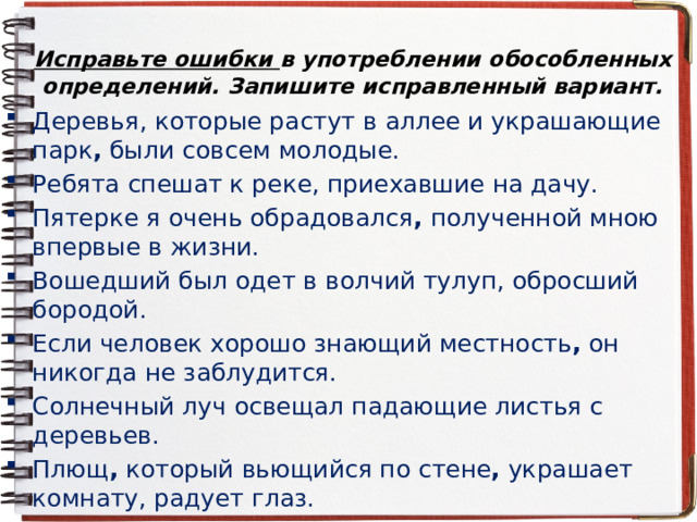 Исправьте ошибки в употреблении обособленных определений. Запишите исправленный вариант. Деревья, которые растут в аллее и украшающие парк , были совсем молодые. Ребята спешат к реке, приехавшие на дачу. Пятерке я очень обрадовался , полученной мною впервые в жизни. Вошедший был одет в волчий тулуп, обросший бородой. Если человек хорошо знающий местность , он никогда не заблудится. Солнечный луч освещал падающие листья с деревьев. Плющ , который вьющийся по стене , украшает комнату, радует глаз. 