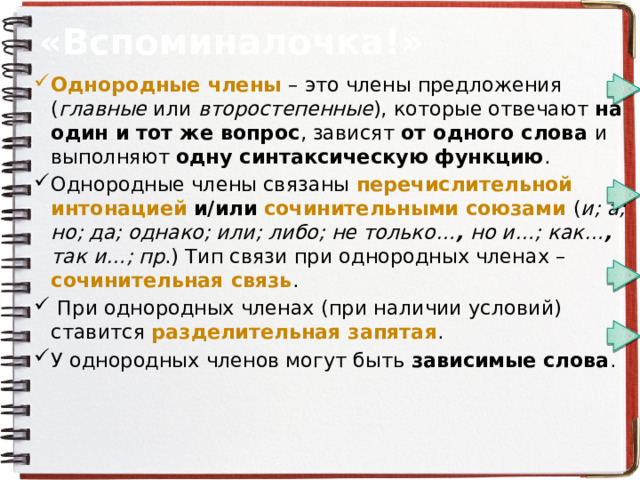 «Вспоминалочка!» Однородные члены – это члены предложения ( главные или второстепенные ), которые отвечают на один и тот же вопрос , зависят от одного слова и выполняют одну синтаксическую функцию . Однородные члены связаны перечислительной  интонацией  и/или  сочинительными союзами ( и; а; но; да; однако; или; либо; не только… , но и…; как… , так и…; пр .) Тип связи при однородных членах – сочинительная связь .  При однородных членах (при наличии условий) ставится разделительная запятая . У однородных членов могут быть зависимые слова . 
