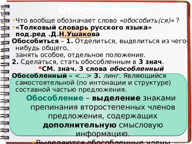 Обособление Что вообще обозначает слово «обособить(ся)» ? «Толковый словарь русского языка» под.ред .Д.Н.Ушакова Обособиться – 1.  Отделиться, выделиться из чего-нибудь общего, занять особое, отдельное положение. 2.  Сделаться, стать обособленным в  3 знач . * СМ. знач. 3 слова обособленный Обособленный –  3. линг.  Являющийся самостоятельной (по интонации и структуре) составной частью предложения. Обособление – выделение знаками препинания второстепенных членов предложения, содержащих дополнительную смысловую информацию. Выделяются обособленные члены предложения интонацией , запятыми , тире (реже) Выделенные члены предложения – обособленные второстепенные члены предложения . 