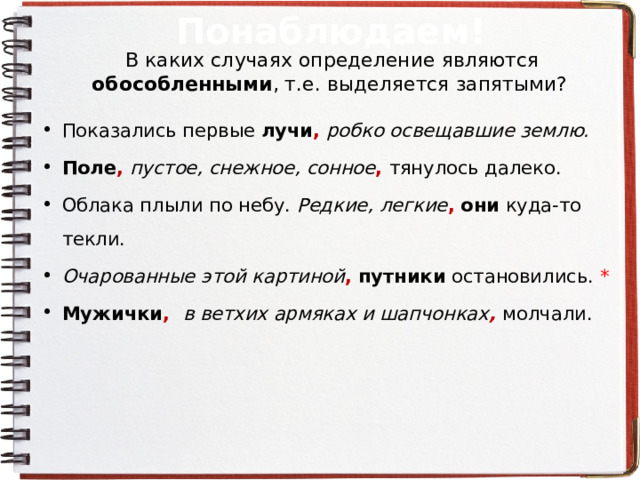 Понаблюдаем! В каких случаях определение являются обособленными , т.е. выделяется запятыми? Показались первые лучи ,  робко освещавшие землю. Поле , пустое, снежное, сонное , тянулось далеко. Облака плыли по небу. Редкие, легкие ,  они куда-то текли. Очарованные этой картиной ,  путники остановились. * Мужички , в ветхих армяках и шапчонках , молчали.  