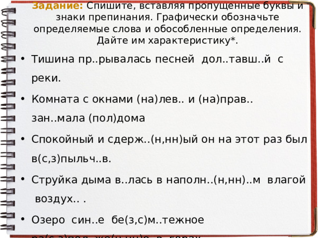 Задание:  Спишите, вставляя пропущенные буквы и знаки препинания. Графически обозначьте определяемые слова и обособленные определения. Дайте им характеристику*. Тишина пр..рывалась песней дол..тавш..й с реки. Комната с окнами (на)лев.. и (на)прав.. зан..мала (пол)дома Спокойный и сдерж..(н,нн)ый он на этот раз был в(с,з)пыльч..в. Струйка дыма в..лась в наполн..(н,нн)..м влагой воздух.. . Озеро син..е бе(з,с)м..тежное ра(с,з)пол..же(н,нн)о в горах. Сг..ба..мая ударами ветра трава ст..лилась по земле. 