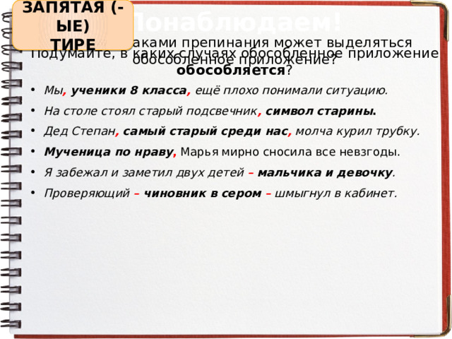 ЗАПЯТАЯ (-ЫЕ) Понаблюдаем! ТИРЕ Какими знаками препинания может выделяться обособленное приложение? Подумайте, в каких случаях обособленное приложение обособляется ? Мы ,  ученики 8 класса , ещё плохо понимали ситуацию. На столе стоял старый подсвечник ,  символ старины . Дед Степан ,  самый старый среди нас , молча курил трубку. Мученица по нраву , Марья мирно сносила все невзгоды. Я забежал и заметил двух детей –  мальчика и девочку . Проверяющий – чиновник в сером – шмыгнул в кабинет.  
