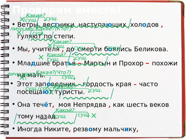 Проверим вместе! Какие? сущ. сущ. Ветры , вес т ники наступа ю щих хол о дов , гуляют по степи. Мы , учителя , до _ смерти б о ялись Беликова. Мла д шие брат ь я – Мартын и Прохор – похожи на мать. Этот зап о ведник – гордость края – часто посеща ю т туристы. Она теч ё т , моя Непрядва , как шесть веков тому н аз ад. Иногда Никите , резв о му мальч и ку , соверше нн о не _ сиди тс я на месте. Исти нн ый художн и к , Пушкин ч е рпа е т вд о хновение из самой жизн и . личн.мест. Какие?(Кто?) сущ. Какие? сущ. сущ. сущ. Какой? сущ. сущ. Какая?(Что?) личн.мест. сущ. Какому? сущ.(собст.) сущ. Какой? сущ. сущ. 