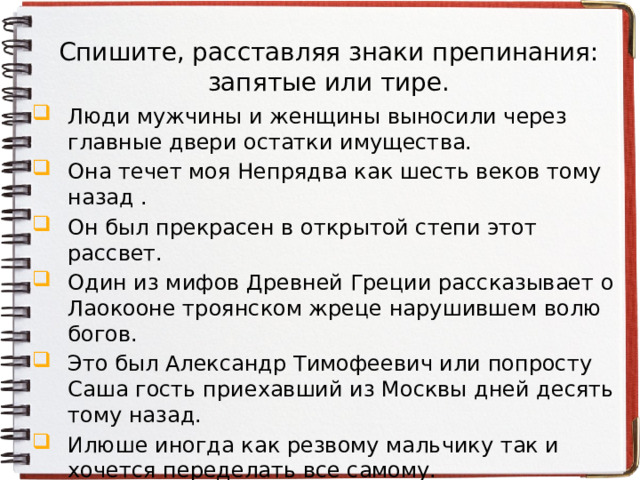 Спишите, расставляя знаки препинания: запятые или тире. Люди мужчины и женщины выносили через главные двери остатки имущества. Она течет моя Непрядва как шесть веков тому назад . Он был прекрасен в открытой степи этот рассвет. Один из мифов Древней Греции рассказывает о Лаокооне троянском жреце нарушившем волю богов. Это был Александр Тимофеевич или попросту Саша гость приехавший из Москвы дней десять тому назад. Илюше иногда как резвому мальчику так и хочется переделать все самому. Была у Ермолая легавая собака по прозванию Валетка. Как истинный художник Пушкин не нуждался в выборе поэтических предметов. 