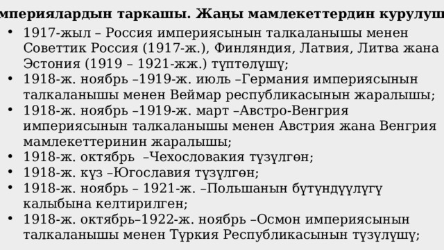 Империялардын таркашы. Жаңы мамлекеттердин курулушу 1917-жыл – Россия империясынын талкаланышы менен Советтик Россия (1917-ж.), Финляндия, Латвия, Литва жана Эстония (1919 – 1921-жж.) түптөлүшү; 1918-ж. ноябрь –1919-ж. июль –Германия империясынын талкаланышы менен Веймар республикасынын жаралышы; 1918-ж. ноябрь –1919-ж. март –Австро-Венгрия империясынын талкаланышы менен Австрия жана Венгрия мамлекеттеринин жаралышы; 1918-ж. октябрь –Чехословакия түзүлгөн; 1918-ж. күз –Югославия түзүлгөн; 1918-ж. ноябрь – 1921-ж. –Польшанын бүтүндүүлүгү калыбына келтирилген; 1918-ж. октябрь–1922-ж. ноябрь –Осмон империясынын талкаланышы менен Түркия Республикасынын түзүлүшү; 