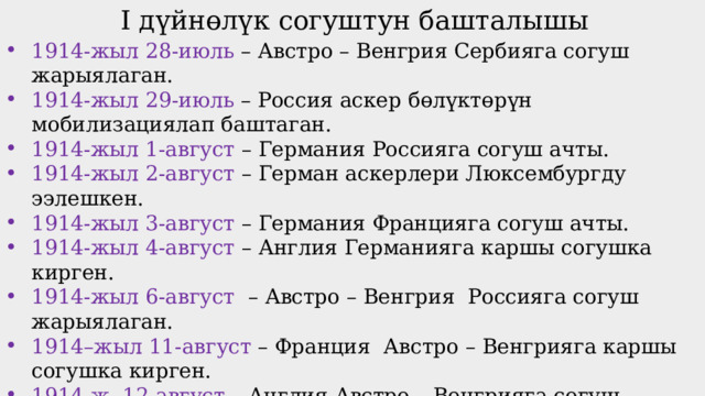 I дүйнөлүк согуштун башталышы 1914-жыл 28-июль – Австро – Венгрия Сербияга согуш жарыялаган. 1914-жыл 29-июль – Россия аскер бөлүктөрүн мобилизациялап баштаган. 1914-жыл 1-август – Германия Россияга согуш ачты. 1914-жыл 2-август – Герман аскерлери Люксембургду ээлешкен. 1914-жыл 3-август – Германия Францияга согуш ачты. 1914-жыл 4-август – Англия Германияга каршы согушка кирген. 1914-жыл 6-август – Австро – Венгрия Россияга согуш жарыялаган. 1914–жыл 11-август – Франция Австро – Венгрияга каршы согушка кирген. 1914-ж. 12-август – Англия Австро – Венгрияга согуш жарыялаган. 1914-жыл 23-август – Япония Германияга согуш жарыялап, Кытай жана Тынч океандагы германиялык ээликтерди басып ала баштаган. Согуш Европадан тышкары чыгып, дүйнөлүк согушка айланган. 