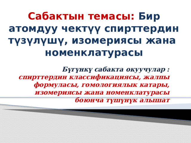 Сабактын темасы: Бир атомдуу чектүү спирттердин түзүлүшү, изомериясы жана  номенклатурасы Бүгүнкү сабакта окуучулар : спирттердин классификациясы, жалпы формуласы, гомологиялык катары, изомериясы жана номенклатурасы боюнча түшүнүк алышат  