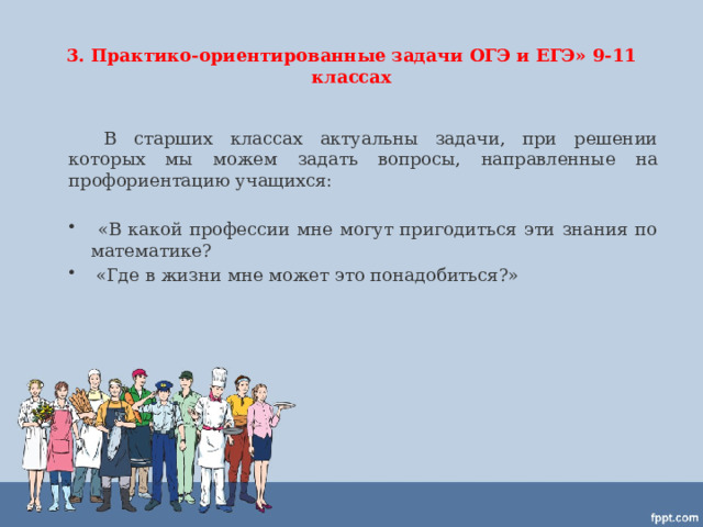 3. Практико-ориентированные задачи ОГЭ и ЕГЭ» 9-11 классах  В старших классах актуальны задачи, при решении которых мы можем задать вопросы, направленные на профориентацию учащихся:  «В какой профессии мне могут пригодиться эти знания по математике?  «Где в жизни мне может это понадобиться?» 