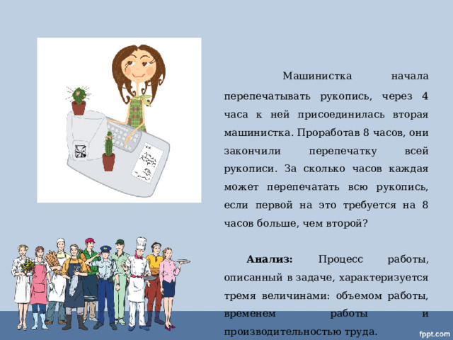   Машинистка начала перепечатывать рукопись, через 4 часа к ней присоединилась вторая машинистка. Проработав 8 часов, они закончили перепечатку всей рукописи. За сколько часов каждая может перепечатать всю рукопись, если первой на это требуется на 8 часов больше, чем второй?   Анализ: Процесс работы, описанный в задаче, характеризуется тремя величинами: объемом работы, временем работы и производительностью труда. 