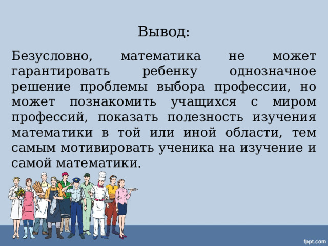 Вывод: Безусловно, математика не может гарантировать ребенку однозначное решение проблемы выбора профессии, но может познакомить учащихся с миром профессий, показать полезность изучения математики в той или иной области, тем самым мотивировать ученика на изучение и самой математики. 