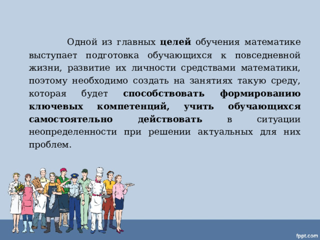    Одной из главных целей обучения математике выступает подготовка обучающихся к повседневной жизни, развитие их личности средствами математики, поэтому необходимо создать на занятиях такую среду, которая будет способствовать формированию ключевых компетенций, учить обучающихся самостоятельно действовать в ситуации неопределенности при решении актуальных для них проблем.  