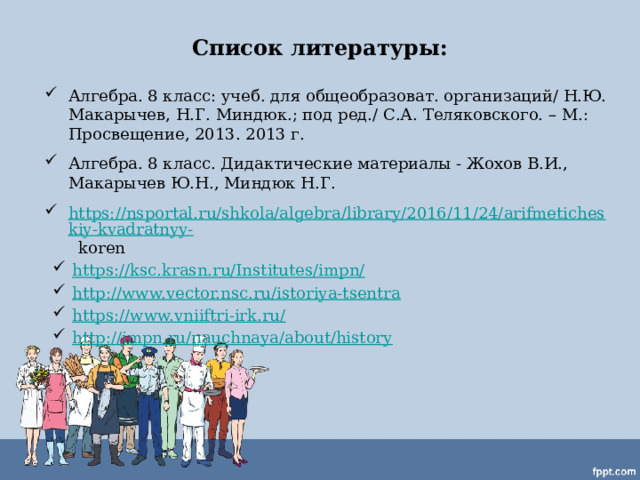 Список литературы:   Алгебра. 8 класс: учеб. для общеобразоват. организаций/ Н.Ю. Макарычев, Н.Г. Миндюк.; под ред./ С.А. Теляковского. – М.: Просвещение, 2013. 2013 г. Алгебра. 8 класс. Дидактические материалы - Жохов В.И., Макарычев Ю.Н., Миндюк Н.Г. https://nsportal.ru/shkola/algebra/library/2016/11/24/arifmeticheskiy-kvadratnyy- koren https://ksc.krasn.ru/Institutes/impn/  http://www.vector.nsc.ru/istoriya-tsentra https://www.vniiftri-irk.ru/ http://impn.ru/nauchnaya/about/history 