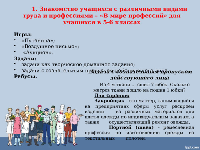  1. Знакомство учащихся с различными видами труда и профессиями – «В мире профессий» для учащихся в 5-6 классах  Игры: « Путаница»; «Воздушное письмо»;  «Аукцион». Задачи:  задачи как творческое домашнее задание; задачи с сознательным пропуском действующего лица.  Ребусы.    Задача с сознательным пропуском действующего лица   Из 4 м ткани … сшил 7 юбок. Сколько метров ткани пошло на пошив 1 юбки?  Для справки:  Закройщик - это мастер, занимающийся на предприятиях сферы услуг раскроем изделий из различных материалов для шитья одежды по индивидуальным заказам, а также осуществляющий ремонт одежды.  Портной (швея) - ремесленная профессия по изготовлению одежды из текстильных полотен. 
