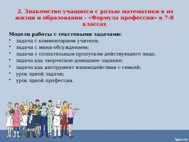  2. Знакомство учащихся с ролью математики в их жизни и образовании - «Формула профессии» в 7-8 классах Модели работы с текстовыми задачами: задача с комментарием учителя; задачи с мини-обсуждением; задачи с сознательным пропуском действующего лица; задача как творческое домашнее задание; задача как инструмент взаимодействия с семьей; урок одной задачи; урок одной профессии.  