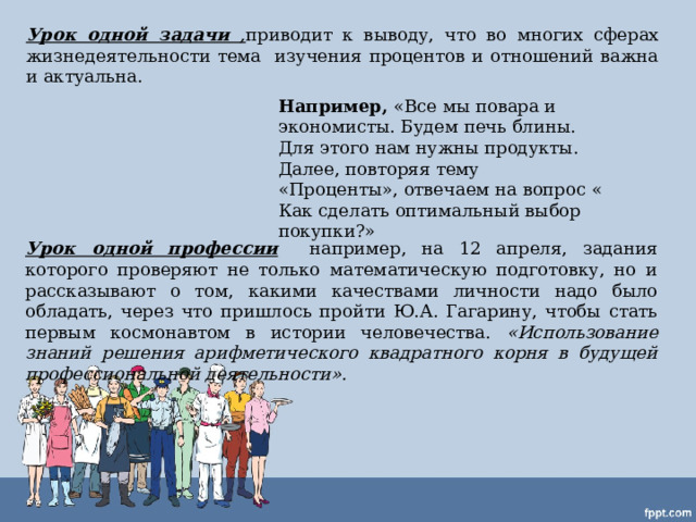 Урок одной задачи , приводит к выводу, что во многих сферах жизнедеятельности тема изучения процентов и отношений важна и актуальна. Например, «Все мы повара и экономисты. Будем печь блины. Для этого нам нужны продукты. Далее, повторяя тему «Проценты», отвечаем на вопрос « Как сделать оптимальный выбор покупки?» Урок одной профессии  например, на 12 апреля, задания которого проверяют не только математическую подготовку, но и рассказывают о том, какими качествами личности надо было обладать, через что пришлось пройти Ю.А. Гагарину, чтобы стать первым космонавтом в истории человечества. « Использование знаний решения арифметического квадратного корня в будущей профессиональной деятельности». 