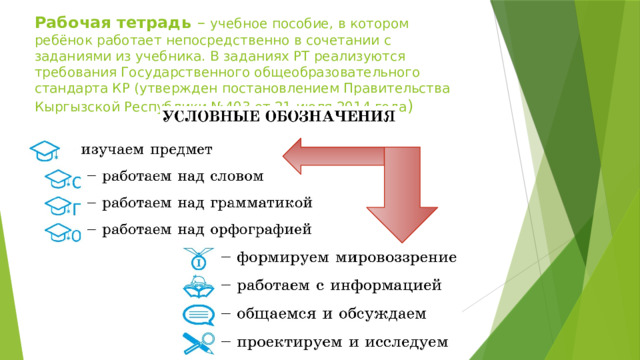 Рабочая тетрадь – учебное пособие, в котором ребёнок работает непосредственно в сочетании с заданиями из учебника. В заданиях РТ реализуются требования Государственного общеобразовательного стандарта КР (утвержден постановлением Правительства Кыргызской Республики №403 от 21 июля 2014 года )    