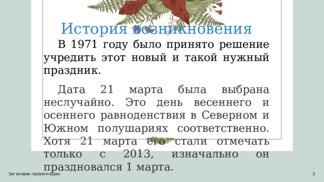 История возникновения В 1971 году было принято решение учредить этот новый и такой нужный праздник. Дата 21 марта была выбрана неслучайно. Это день весеннего и осеннего равноденствия в Северном и Южном полушариях соответственно. Хотя 21 марта его стали отмечать только с 2013, изначально он праздновался 1 марта. Заголовок презентации 1 1 