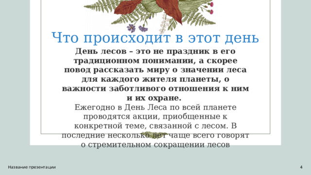 Что происходит в этот день День лесов – это не праздник в его традиционном понимании, а скорее повод рассказать миру о значении леса для каждого жителя планеты, о важности заботливого отношения к ним и их охране.   Ежегодно в День Леса по всей планете проводятся акции, приобщенные к конкретной теме, связанной с лесом. В последние несколько лет чаще всего говорят о стремительном сокращении лесов Название презентации 1 