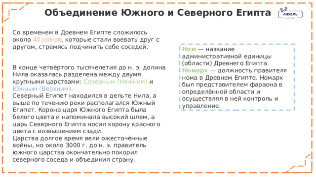 Объединение Южного и Северного Египта Со временем в Древнем Египте сложилось около 40 номов , которые стали воевать друг с другом, стремясь подчинить себе соседей. Ном  — название административной единицы (области) Древнего Египта. Номарх   — должность правителя нома в Древнем Египте. Номарх был представителем фараона в определённой области и осуществлял в ней контроль и управление. В конце четвёртого тысячелетия до н. э. долина Нила оказалась разделена между двумя крупными царствами: Северным (Нижним) и Южным (Верхним). Северный Египет находился в дельте Нила, а выше по течению реки располагался Южный Египет. Корона царя Южного Египта была белого цвета и напоминала высокий шлем, а царь Северного Египта носил корону красного цвета с возвышением сзади.  Царства долгое время вели ожесточённые войны, но около 3000 г. до н. э. правитель южного царства окончательно покорил северного соседа и объединил страну. 