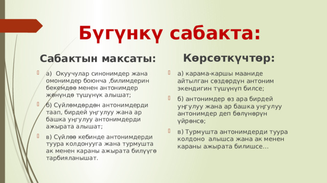 Бүгүнкү сабакта: Сабактын максаты: Көрсөткүчтөр: а) Окуучулар синонимдер жана омонимдер боюнча ,билимдерин бекемдөө менен антонимдер жөнүндө түшүнүк алышат; б) Сүйлөмдөрдөн антонимдерди таап, бирдей уңгулуу жана ар башка уңгулуу антонимдерди ажырата алышат; в) Сүйлөө кебинде антонимдерди туура колдонууга жана турмушта ак менен караны ажырата билүүгө тарбияланышат. а) карама-каршы мааниде айтылган сөздөрдүн антоним экендигин түшүнүп билсе; б) антонимдер өз ара бирдей уңгулуу жана ар башка уңгулуу антонимдер деп бөлүнөрүн үйрөнсө; в) Турмушта антонимдерди туура колдоно алышса жана ак менен караны ажырата билишсе… 