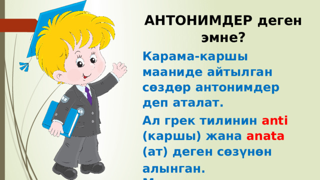 АНТОНИМДЕР деген эмне? Карама-каршы мааниде айтылган сөздөр антонимдер деп аталат. Ал грек тилинин anti (каршы) жана anata (ат) деген сөзүнөн алынган. Мисалы: ак – кара, жакшы – жаман, жоон – ичке ж.б 