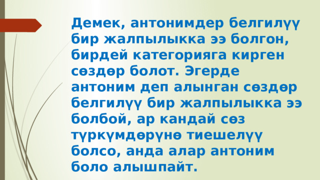 Демек, антонимдер белгилүү бир жалпылыкка ээ болгон, бирдей категорияга кирген сөздөр болот. Эгерде антоним деп алынган сөздөр белгилүү бир жалпылыкка ээ болбой, ар кандай сөз түркүмдөрүнө тиешелүү болсо, анда алар антоним боло алышпайт. 