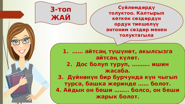 3-топ Сүйлөмдөрдү толуктоо. Калтырып кеткен сөздөрдүн ордун тиешелүү антоним сөздөр менен толуктагыла ЖАЙ 1. …… айтсаң түшүнөт, акылсызга айтсаң күлөт. 2. Дос болуп туруп, ………. ишин жасаба. 3. Дүйнөнүн бир бурчунда күн чыгып турса, башка жеринде …… болот. 4. Айдын он беши …….. болсо, он беши жарык болот. 