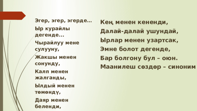 Эгер, эгер, эгерде… Ыр курайлы дегенде... Чырайлуу мене сулууну, Жакшы менен сонунду, Калп менен жалганды, Ылдый менен төмөндү, Даяр менен беленди, Өлчөм менен ченемди, Кең менен кененди, Далай-далай ушундай, Ырлар менен узартсак, Эмне болот дегенде, Бар болгону бул – оюн. Маанилеш сөздөр – синоним 