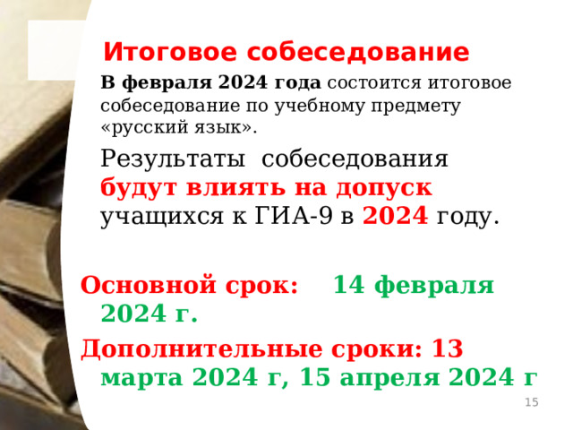 Итоговое собеседование  В февраля 2024 года состоится итоговое собеседование по учебному предмету «русский язык».  Результаты собеседования будут влиять на допуск учащихся к ГИА-9 в 2024 году. Основной срок: 14 февраля 2024 г. Дополнительные сроки: 13 марта 2024 г, 15 апреля 2024 г   