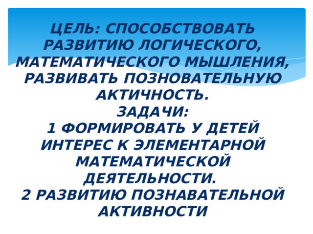Цель: СПОСОБСТВОВАТЬ РАЗВИТИЮ ЛОГИЧЕСКОГО, МАТЕМАТИЧЕСКОГО МЫШЛЕНИЯ, РАЗВИВАТЬ ПОЗНОВАТЕЛЬНУЮ АКТИЧНОСТЬ.  Задачи:  1 ФОРМИРОВАТЬ У ДЕТЕЙ ИНТЕРЕС К ЭЛЕМЕНТАРНОЙ МАТЕМАТИЧЕСКОЙ ДЕЯТЕЛЬНОСТИ.  2 РАЗВИТИЮ ПОЗНАВАТЕЛЬНОЙ АКТИВНОСТИ 