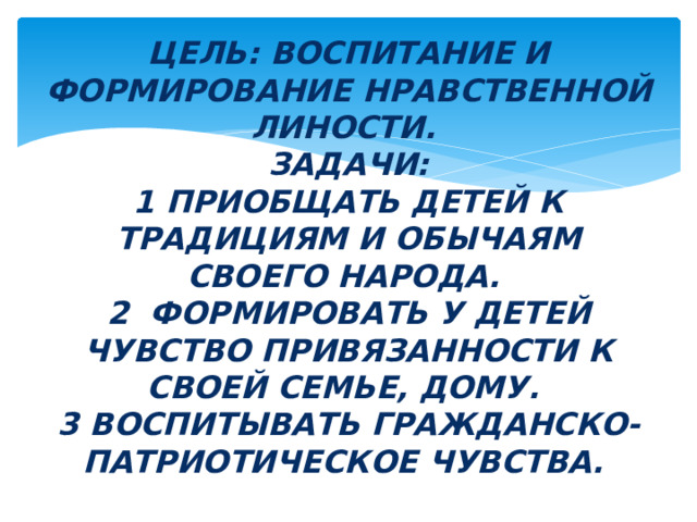 Цель: ВОСПИТАНИЕ И ФОРМИРОВАНИЕ НРАВСТВЕННОЙ ЛИНОСТИ.  Задачи:  1 ПРИОБЩАТЬ ДЕТЕЙ К ТРАДИЦИЯМ И ОБЫЧАЯМ СВОЕГО НАРОДА.  2 ФОРМИРОВАТЬ У ДЕТЕЙ ЧУВСТВО ПРИВЯЗАННОСТИ К СВОЕЙ СЕМЬЕ, ДОМУ.  3 ВОСПИТЫВАТЬ ГРАЖДАНСКО-ПАТРИОТИЧЕСКОЕ ЧУВСТВА. 
