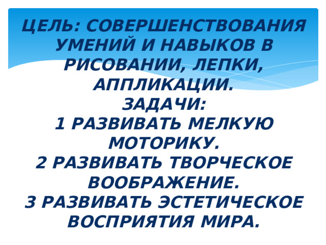 Цель: совершенствования умений и навыков в рисовании, лепки, аппликации.  Задачи:  1 развивать мелкую моторику.  2 развивать творческое воображение.  3 развивать эстетическое восприятия мира. 