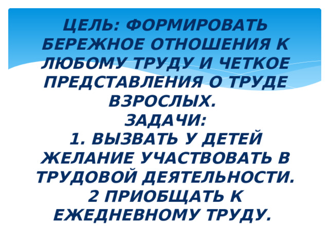 Цель: ФОРМИРОВАТЬ БЕРЕЖНОЕ ОТНОШЕНИЯ К ЛЮБОМУ ТРУДУ и четкое представления о труде взрослых.  Задачи:  1. Вызвать у детей желание участвовать в трудовой деятельности.  2 Приобщать к ежедневному труду. 