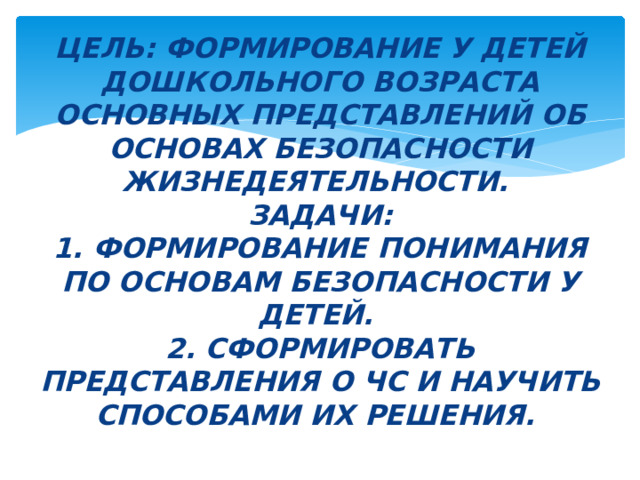 Цель: Формирование у детей дошкольного возраста основных представлений об основах безопасности жизнедеятельности.  Задачи:  1. формирование понимания по основам безопасности у детей.   2.  СФОРМИРОВАТЬ ПРЕДСТАВЛЕНИЯ О ЧС И НАУЧИТЬ СПОСОБАМИ ИХ РЕШЕНИЯ. 