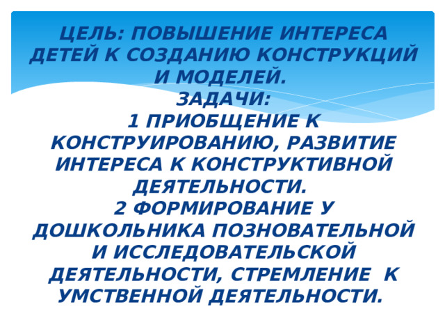 Цель: ПОВЫШЕНИЕ ИНТЕРЕСА ДЕТЕЙ К СОЗДАНИЮ КОНСТРУКЦИЙ И МОДЕЛЕЙ.  Задачи:  1 ПРИОБЩЕНИЕ К КОНСТРУИРОВАНИЮ, РАЗВИТИЕ ИНТЕРЕСА К КОНСТРУКТИВНОЙ ДЕЯТЕЛЬНОСТИ.  2 ФОРМИРОВАНИЕ У ДОШКОЛЬНИКА ПОЗНОВАТЕЛЬНОЙ И ИССЛЕДОВАТЕЛЬСКОЙ ДЕЯТЕЛЬНОСТИ, СТРЕМЛЕНИЕ К УМСТВЕННОЙ ДЕЯТЕЛЬНОСТИ. 