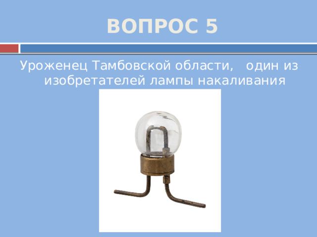 ВОПРОС 5 Уроженец Тамбовской области, один из изобретателей лампы накаливания 