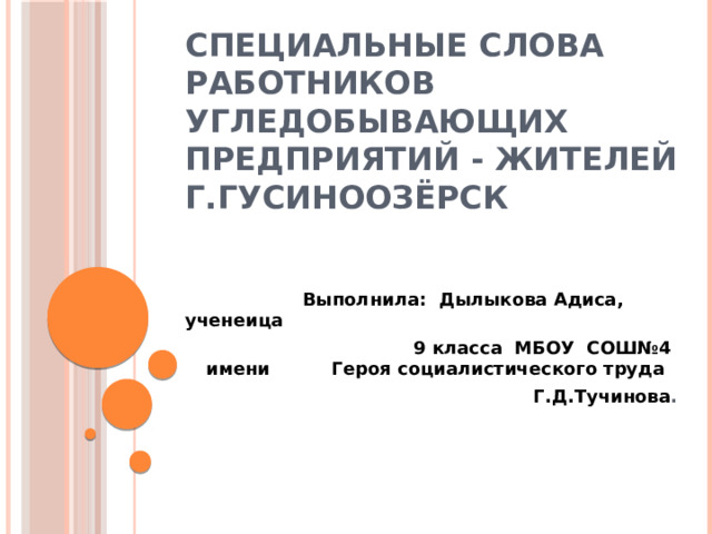        Специальные слова работников угледобывающих предприятий - жителей г.Гусиноозёрск    Выполнила: Дылыкова Адиса, ученеица  9 класса МБОУ СОШ№4 имени Героя социалистического труда Г.Д.Тучинова . 
