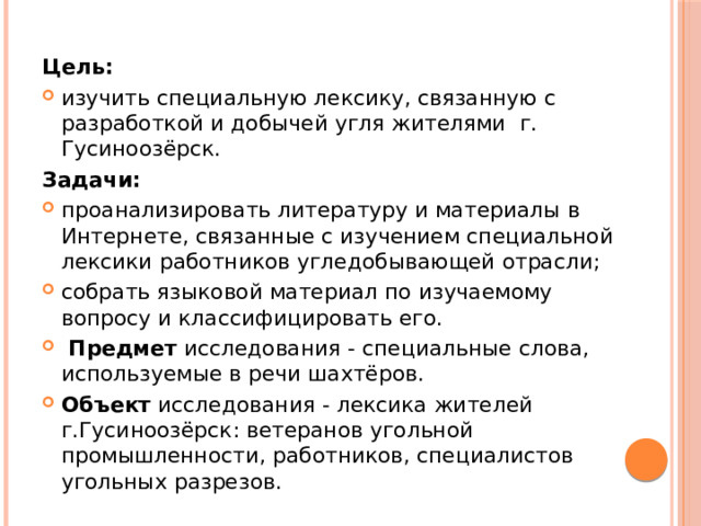 Цель:  изучить специальную лексику, связанную с разработкой и добычей угля жителями г. Гусиноозёрск. Задачи: проанализировать литературу и материалы в Интернете, связанные с изучением специальной лексики работников угледобывающей отрасли; собрать языковой материал по изучаемому вопросу и классифицировать его.  Предмет  исследования - специальные слова, используемые в речи шахтёров. Объект  исследования - лексика жителей г.Гусиноозёрск: ветеранов угольной промышленности, работников, специалистов угольных разрезов. 