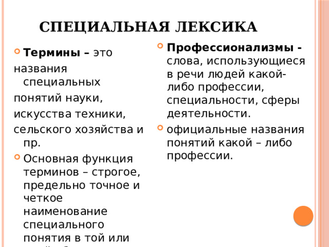 Специальная лексика Профессионализмы - слова, использующиеся в речи людей какой-либо профессии, специальности, сферы деятельности. официальные названия понятий какой – либо профессии. Термины – это названия специальных понятий науки, искусства техники, сельского хозяйства и пр. Основная функция терминов – строгое, предельно точное и четкое наименование специального понятия в той или иной области знаний.  [1] 