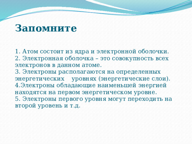  Запомните   1. Атом состоит из ядра и электронной оболочки.  2. Электронная оболочка – это совокупность всех электронов в данном атоме.  3. Электроны располагаются на определенных энергетических уровнях (энергетические слои).  4.Электроны обладающие наименьшей энергией находятся на первом энергетическом уровне.  5. Электроны первого уровня могут переходить на второй уровень и т.д.   