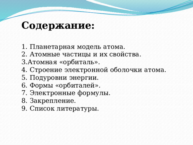 Содержание:   1. Планетарная модель атома. 2. Атомные частицы и их свойства. 3.Атомная «орбиталь». 4. Строение электронной оболочки атома. 5. Подуровни энергии. 6. Формы «орбиталей». 7. Электронные формулы. 8. Закрепление. 9. Список литературы. 