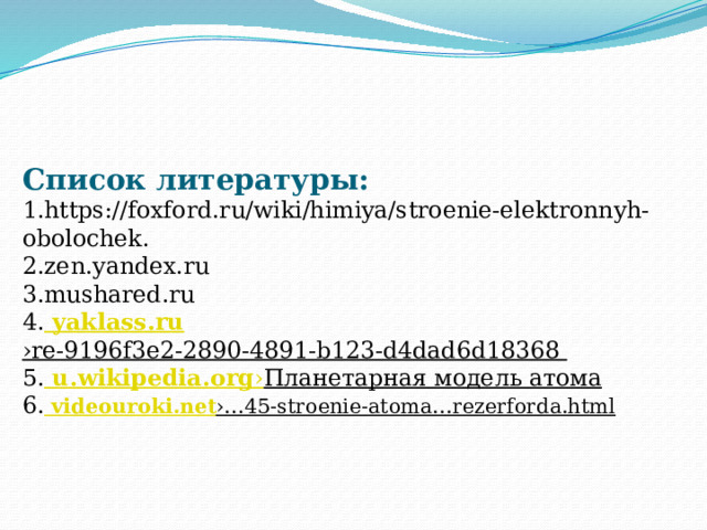   Список литературы:  1.https://foxford.ru/wiki/himiya/stroenie-elektronnyh-obolochek.  2.zen.yandex.ru  3.mushared.ru  4. yaklass.ru ›re-9196f3e2-2890-4891-b123-d4dad6d18368  5. u.wikipedia.org › Планетарная модель атома  6. videouroki.net ›…45-stroenie-atoma…rezerforda.html       