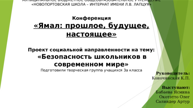 МУНИЦИПАЛЬНОЕ БЮДЖЕТНОЕ ОБЩЕОБРАЗОВАТЕЛЬНОЕ УЧРЕЖДЕНИЕ  «НОВОПОРТОВСКАЯ ШКОЛА – ИНТЕРНАТ ИМЕНИ Л.В. ЛАПЦУЯ»        Конференция  «Ямал: прошлое, будущее, настоящее»        Проект социальной направленности на тему:   «Безопасность школьников в современном мире»  Подготовили творческая группа учащихся 3а класса           Руководитель:  Коночинская К.П.     Выступают:  Бабаева Ясмина  Окотэтто Олег  Салиндер Артур 